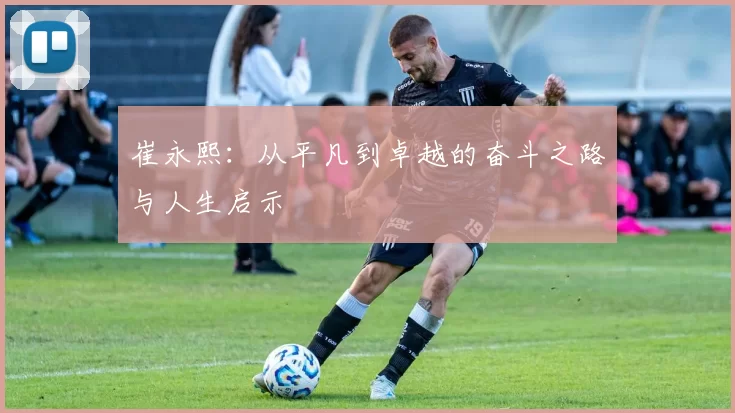 崔永熙：从平凡到卓越的奋斗之路与人生启示