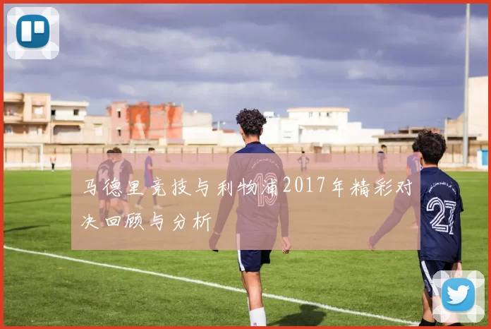 马德里竞技与利物浦2017年精彩对决回顾与分析