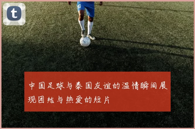 中国足球与泰国友谊的温情瞬间展现团结与热爱的短片