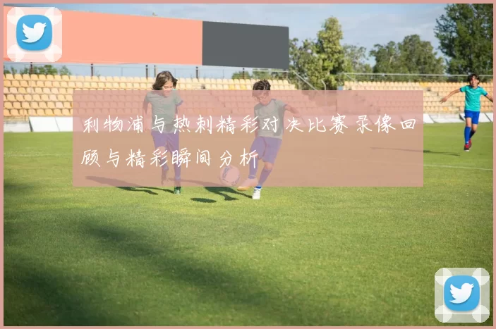 利物浦与热刺精彩对决比赛录像回顾与精彩瞬间分析