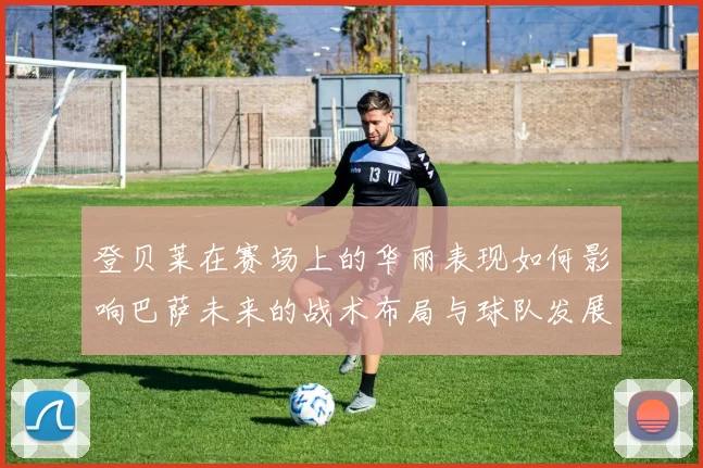 登贝莱在赛场上的华丽表现如何影响巴萨未来的战术布局与球队发展