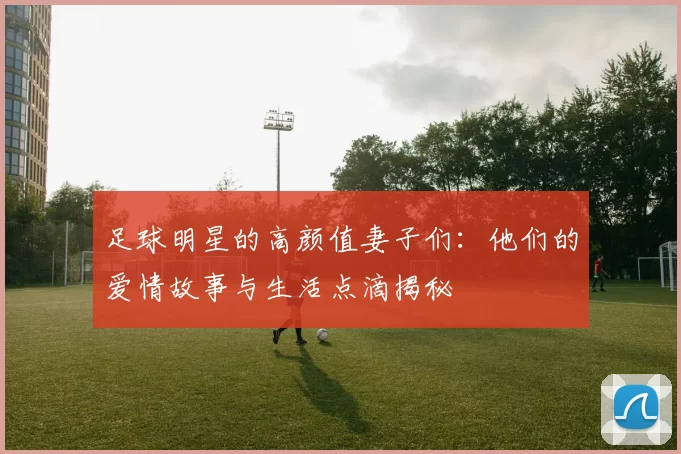 足球明星的高颜值妻子们：他们的爱情故事与生活点滴揭秘