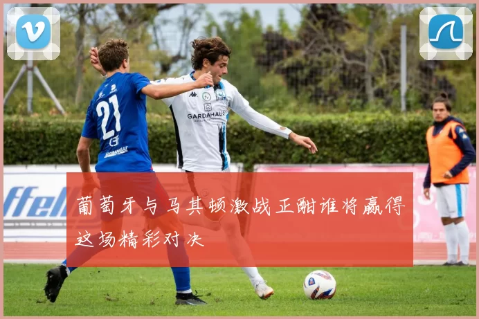 葡萄牙与马其顿激战正酣谁将赢得这场精彩对决