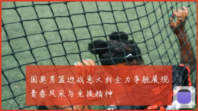 国奥男篮迎战意大利全力争胜展现青春风采与竞技精神