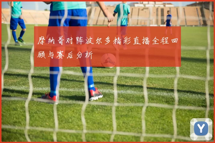 摩纳哥对阵波尔多精彩直播全程回顾与赛后分析